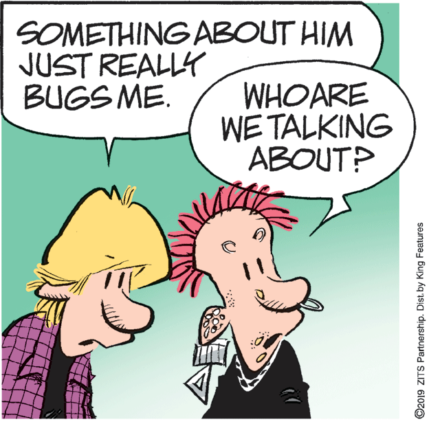Comics OCR: SOMETHING ABOUT HIM JUST REALLY BUGS ME. WHOARE WE TALKING ABOUT? ©2019 ZITS Partnership. Dist. by King Features SOMETHING ABOUT HIM JUST REALLY BUGS ME. WHOARE WE TALKING ABOUT? ©2019 ZITS Partnership. Dist. by King Features