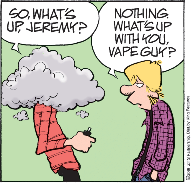 Handwriting OCR: SOWHAT'S UP JEREMY? NOTHING. WHAT'S UP WITH YOUVAPE GUK? O2019 ZITS Partnership. Distby King Features SOWHAT'S UP JEREMY? NOTHING. WHAT'S UP WITH YOUVAPE GUK? O2019 ZITS Partnership. Distby King Features