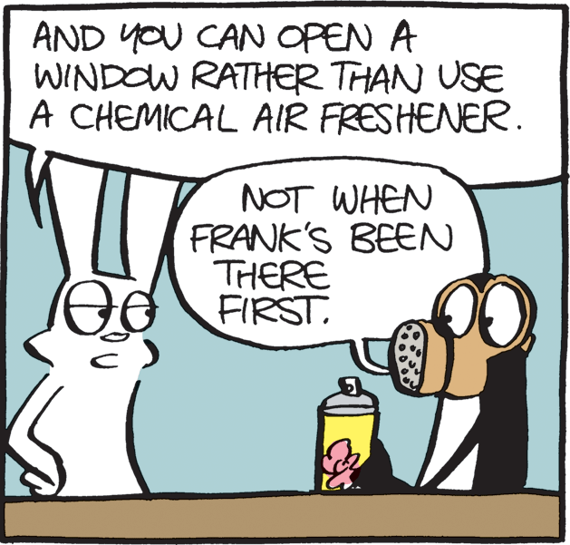 Clip art OCR: AND YOU CAN OPEN A WINDOW RATHER THAN USE A CHEMICAL AIR FRESHENER. NOT WHEN FRANK'S BEEN THERE FIRST. AND YOU CAN OPEN A WINDOW RATHER THAN USE A CHEMICAL AIR FRESHENER. NOT WHEN FRANK'S BEEN THERE FIRST.