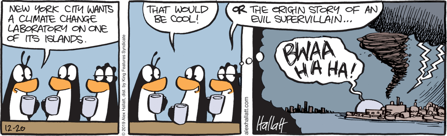 Bird OCR: OR THE CRIGIN STORY OF AN EVIL SUPERVILLAIN... NEW YORK CITU WANTS A CUMATE CHANGE LABORATORY ON ONE Of ITS ISLANDS. THAT WOULD BE COOL! BWAA HA HA! Hallatt 12-20 OR THE CRIGIN STORY OF AN EVIL SUPERVILLAIN... NEW YORK CITU WANTS A CUMATE CHANGE LABORATORY ON ONE Of ITS ISLANDS. THAT WOULD BE COOL! BWAA HA HA! Hallatt 12-20