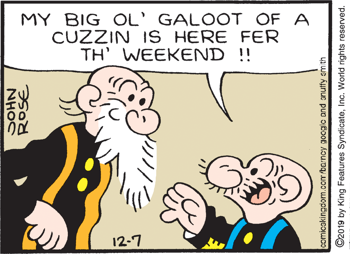 Mammal OCR: MY BIG OL' GALOOT OF A CUZZIN IS HERE FER TH' WEEKEND !! 12-7 ROSE NHOC comicskingdom.com/barncy google and snuffy smith ©2019 by King Features SyndicateInc. World rights reserved. MY BIG OL' GALOOT OF A CUZZIN IS HERE FER TH' WEEKEND !! 12-7 ROSE NHOC comicskingdom.com/barncy google and snuffy smith ©2019 by King Features SyndicateInc. World rights reserved.