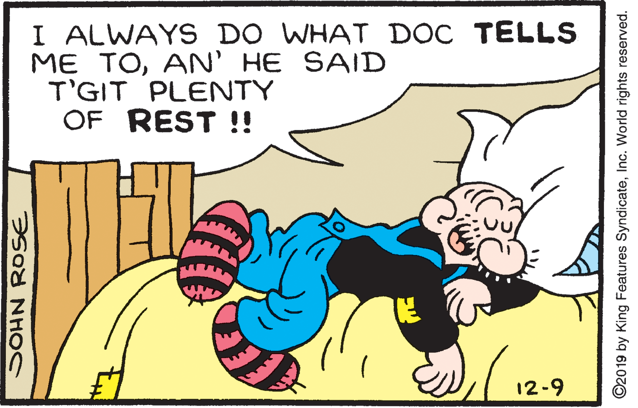 Font OCR: I ALWAYS DO WHAI D?C TELLS ME TOAN' HE SAID T'GIT PLENTY OF REST !! 12-9 ©2019 by King Features SyndicateInc. World rights reserved. I ALWAYS DO WHAI D?C TELLS ME TOAN' HE SAID T'GIT PLENTY OF REST !! 12-9 ©2019 by King Features SyndicateInc. World rights reserved.