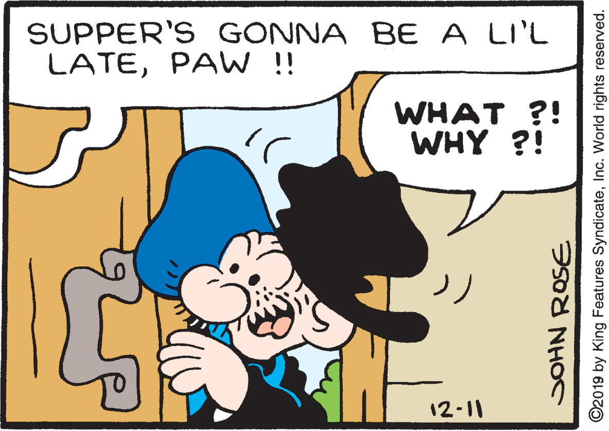 Font OCR: SUPPER'S GONNA BE A LI'L LATEPAW !! WHAT ?! WHY ?! 12-11 ©2019 by King Features SyndicateInc. World rights reserved. SUPPER'S GONNA BE A LI'L LATEPAW !! WHAT ?! WHY ?! 12-11 ©2019 by King Features SyndicateInc. World rights reserved.