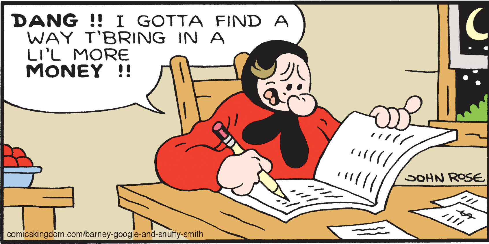 Font OCR: DANG !! I GOTTA FIND A WAY T'BRING IN A LI'L MORE MONEY !! SOHN ROSE %24 comicskingdom.com/barney-google-and-snuffy-smith DANG !! I GOTTA FIND A WAY T'BRING IN A LI'L MORE MONEY !! SOHN ROSE %24 comicskingdom.com/barney-google-and-snuffy-smith