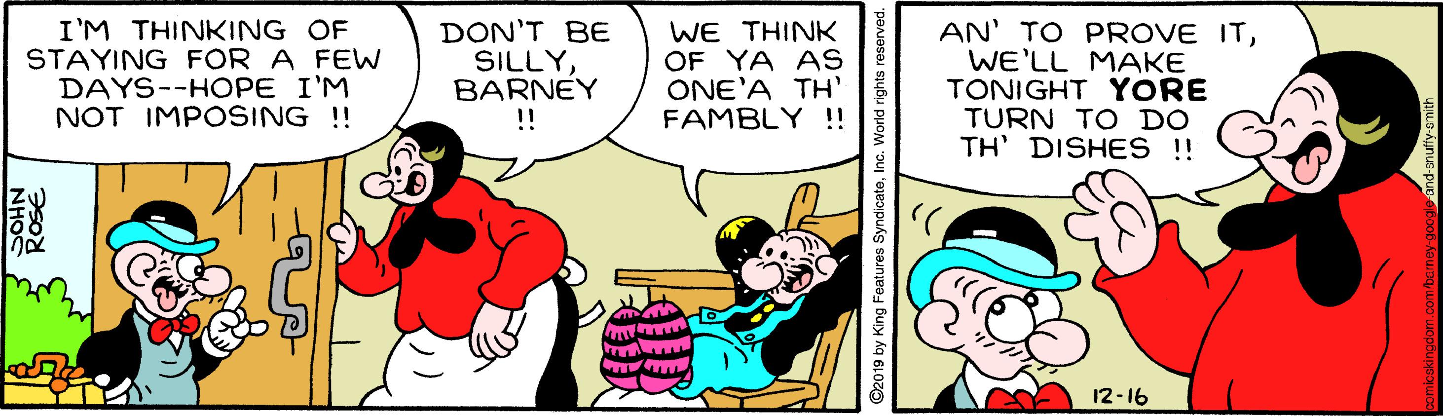 Font OCR: I'M THINKING OF STAYING FOR A FEW DAYS--HOPE I'M NOT IMPOSING !! DON'T BE SILLYBARNEY !! WE THINK OF YA AS ONE'A TH FAMBLY !! AN' TO PROVE ITWE'LL MAKE TONIGHT YORE TURN TO DO TH' DISHES !! 12-16 ROSE. NHO ©2019 by King Features SyndicateInc. World rights reserved. I'M THINKING OF STAYING FOR A FEW DAYS--HOPE I'M NOT IMPOSING !! DON'T BE SILLYBARNEY !! WE THINK OF YA AS ONE'A TH FAMBLY !! AN' TO PROVE ITWE'LL MAKE TONIGHT YORE TURN TO DO TH' DISHES !! 12-16 ROSE. NHO ©2019 by King Features SyndicateInc. World rights reserved.