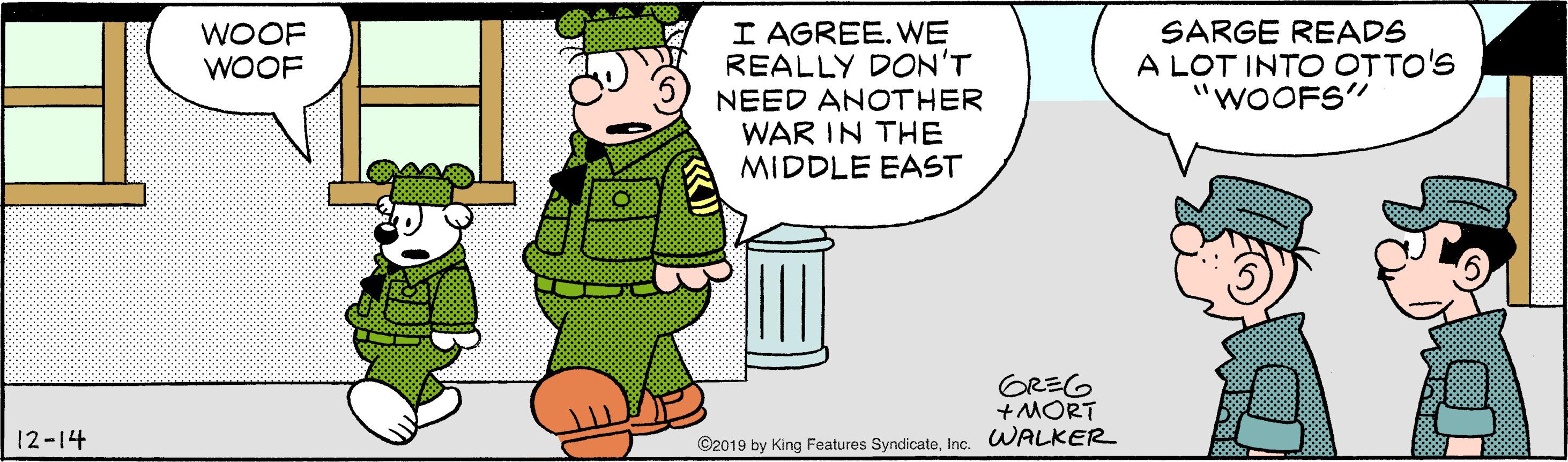 Humour OCR: I AGREE. WE REALLY DON'T NEED ANOTHER WAR IN THE MIDDLE EAST SARGE READS A LOT INTO OTTO'S "WOOFS" WOOF WOOF GREG +MORT 12-14 ©2019 by King Features SyndicateInc. WALKER I AGREE. WE REALLY DON'T NEED ANOTHER WAR IN THE MIDDLE EAST SARGE READS A LOT INTO OTTO'S "WOOFS" WOOF WOOF GREG +MORT 12-14 ©2019 by King Features SyndicateInc. WALKER
