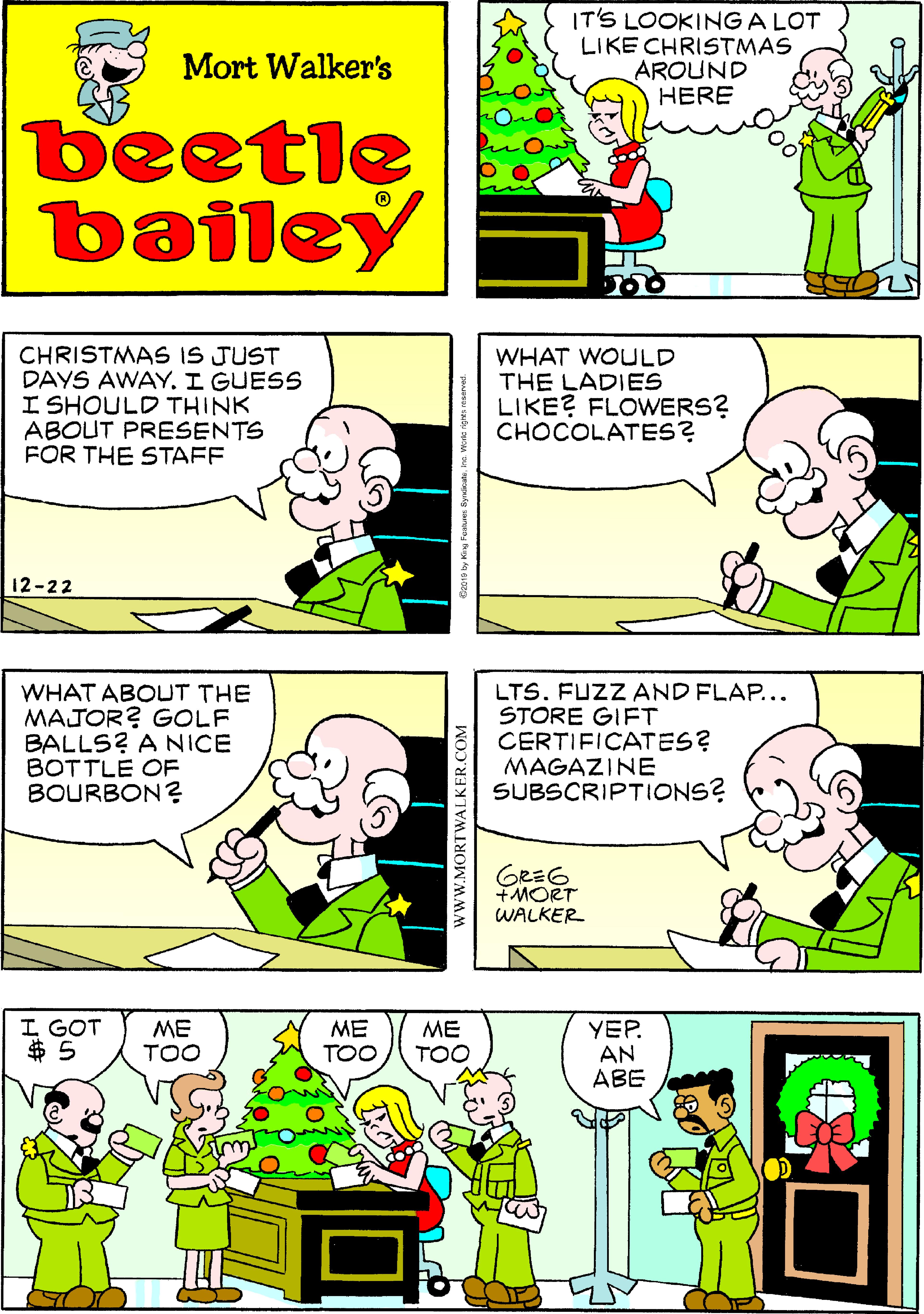 Publication OCR: IT'S LOOKING A LOT LIKE CHRISTMAS AROUND HERE Mort Walker's beetle bailey CHRISTMAS IS JUST DAYS AWAY. I GUESS I SHOULD THINK ABOUT PRESENTS FOR THE STAFF WHAT WOULD THE LADIES LIKE? FLOWERS? CHOCOLATES? 12-22 WHAT ABOUT THE MAJOR? GOLF BALLS? A NICE BOTTLE OF BOURBON? LTS. FUZZ AND FLAP... STORE GIFT CERTIFICATES? MAGAZINE SUBSCRIPTIONS? GRE6 +MORT WALKER I GOT $ 5 ME TOO ME TOO ME TOO YEP. AN ABE wWW.MORTWALKER.COM IT'S LOOKING A LOT LIKE CHRISTMAS AROUND HERE Mort Walker's beetle bailey CHRISTMAS IS JUST DAYS AWAY. I GUESS I SHOULD THINK ABOUT PRESENTS FOR THE STAFF WHAT WOULD THE LADIES LIKE? FLOWERS? CHOCOLATES? 12-22 WHAT ABOUT THE MAJOR? GOLF BALLS? A NICE BOTTLE OF BOURBON? LTS. FUZZ AND FLAP... STORE GIFT CERTIFICATES? MAGAZINE SUBSCRIPTIONS? GRE6 +MORT WALKER I GOT $ 5 ME TOO ME TOO ME TOO YEP. AN ABE wWW.MORTWALKER.COM