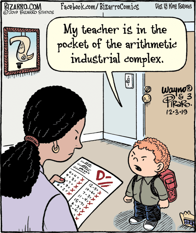 Interaction OCR: Dist Y King Fatures Facebook.com/BizarroComics BIZARRO.COM © 2019 BIZARRO STUDIOS industrial complex. Wayno® My teacher is in the PL pocket of the arithmetie 12.3 19 4 +4 = X 9+ 3=X 12-5= X 10-6=X 7-3-X 6+ 2=X 15-7:X 11 -4:X 6-3=? -4= ? Dist Y King Fatures Facebook.com/BizarroComics BIZARRO.COM © 2019 BIZARRO STUDIOS industrial complex. Wayno® My teacher is in the PL pocket of the arithmetie 12.3 19 4 +4 = X 9+ 3=X 12-5= X 10-6=X 7-3-X 6+ 2=X 15-7:X 11 -4:X 6-3 = ? -4= ?
