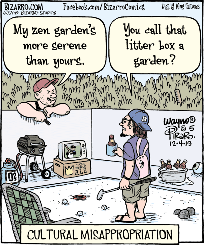 Jaw OCR: BIZARRO.COM © 2019 BIZARRO STUDIOS Facebook.com/BizarroComies Dist 9 King features My zen garden's You call that litter box a more serene "SInoh than yours. garden? Wayno® '& 5 12.4-19 PALE STALE ALE CULTURAL MISAPPROPRIATION BIZARRO.COM © 2019 BIZARRO STUDIOS Facebook.com/BizarroComies Dist 9 King features My zen garden's You call that litter box a more serene "SInoh than yours. garden? Wayno® '& 5 12.4-19 PALE STALE ALE CULTURAL MISAPPROPRIATION
