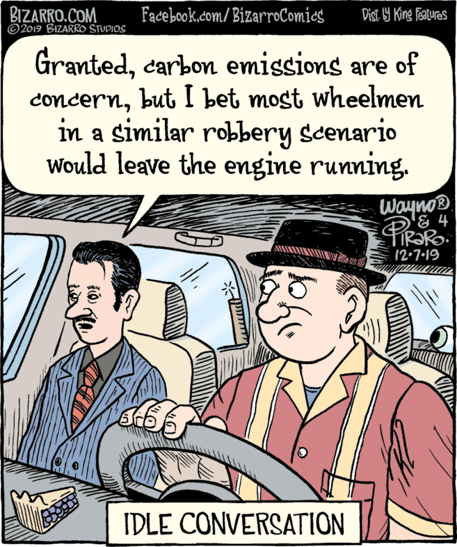 Publication OCR: BIZARRO.COM © 2019 BIZARRO STUDIOS Facebook.com/BizarroComics Dist 9 King featuras Grantedcarbon emissions are of but I bet most wheelmen concernin a similar robbery scenario Would leave the engine running. Wayno® FIR?PO. 12•7·19 IDLE CONVERSATION BIZARRO.COM © 2019 BIZARRO STUDIOS Facebook.com/BizarroComics Dist 9 King featuras Grantedcarbon emissions are of but I bet most wheelmen concernin a similar robbery scenario Would leave the engine running. Wayno® FIR?PO. 12•7·19 IDLE CONVERSATION