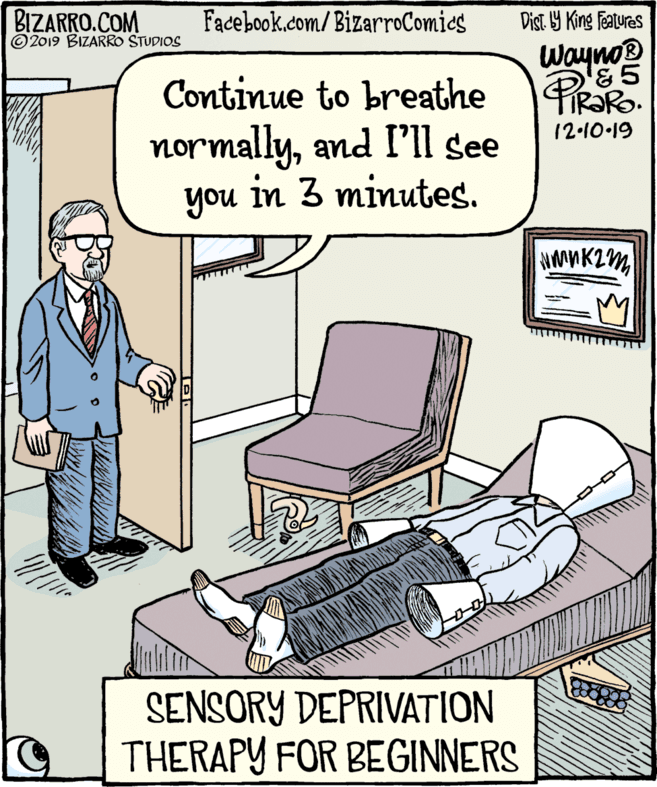 Fiction OCR: BIZARRO.COM ©2019 BIZARRO STUDIOS Facebook.com/BizarroComies Dist. Y King features Wayno PIRORO. Continue to breathe normallyand I'll see you in 3 minutes. 12-10-19 SENSORY DEPRIVATION THERAPY FOR BEGINNERS BIZARRO.COM ©2019 BIZARRO STUDIOS Facebook.com/BizarroComies Dist. Y King features Wayno PIRORO. Continue to breathe normallyand I'll see you in 3 minutes. 12-10-19 SENSORY DEPRIVATION THERAPY FOR BEGINNERS