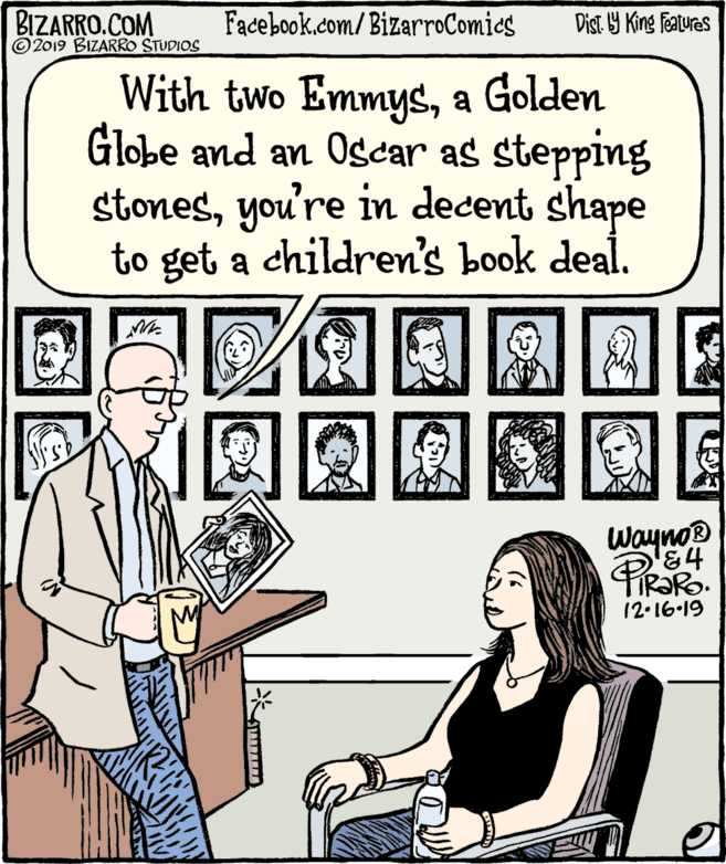 Humour OCR: BIZARRO.COM © 2019 BIZARRO STUDIOS Facebook.com/ BizarroComics Dist Y King Features With two Emmysa Golden Globe and an Oscar as stepping stonesyou're in decent shape to get a children's book deal. Wayno® 12.16.19 BIZARRO.COM © 2019 BIZARRO STUDIOS Facebook.com/ BizarroComics Dist Y King Features With two Emmysa Golden Globe and an Oscar as stepping stonesyou're in decent shape to get a children's book deal. Wayno® 12.16.19