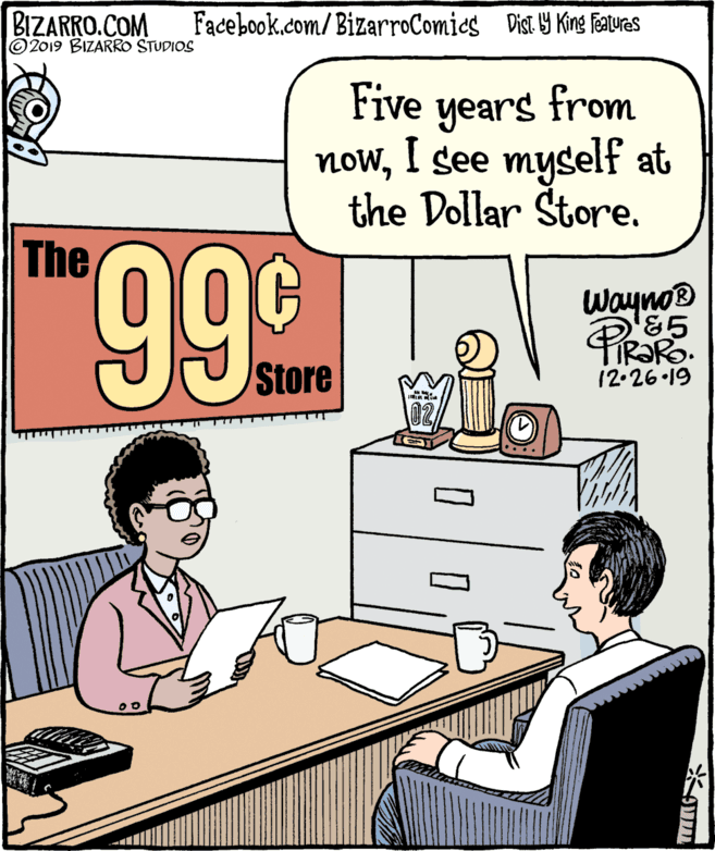 Publication OCR: BIZARRO.COM ©2019 BIZARRO STUDIOS Facebook.com/BizarroComies Dist Y King FAures Five years from nowI see myself at the Dollar Store. The 999 Wayno® Ro. Store 12.26 19 02 BIZARRO.COM ©2019 BIZARRO STUDIOS Facebook.com/BizarroComies Dist Y King FAures Five years from nowI see myself at the Dollar Store. The 999 Wayno® Ro. Store 12.26 19 02