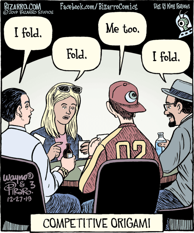 Comic book OCR: BIZARRO.COM © 2019 BIZARRO STUDIOS Facebook.com/BizarroComics Dist. Y King Features I fold. Me too. Fold. I fold. Wayno® 12•27 19 COMPETITIVE ORIGAMI BIZARRO.COM © 2019 BIZARRO STUDIOS Facebook.com/BizarroComics Dist. Y King Features I fold. Me too. Fold. I fold. Wayno® 12•27 19 COMPETITIVE ORIGAMI