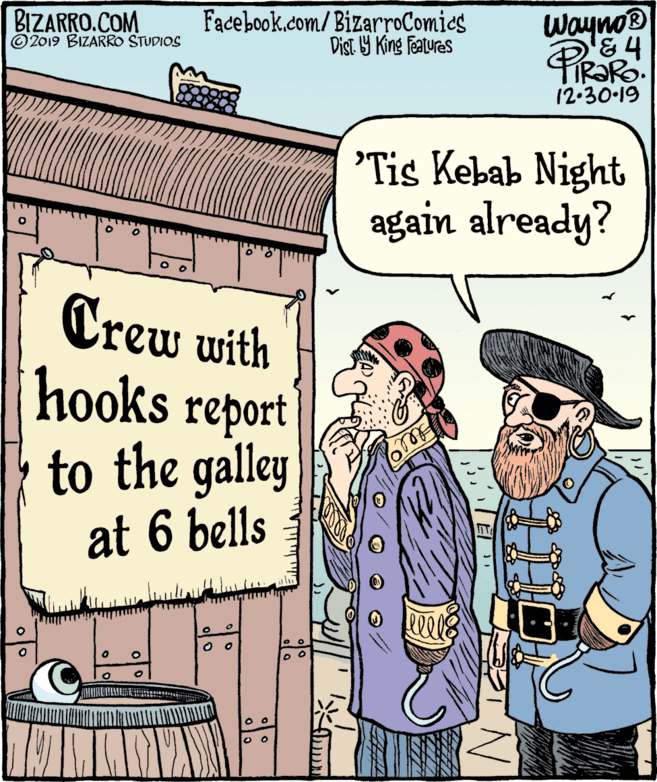 Sharing OCR: BIZARRO.COM © 2019 BIZARRO STUDIOS Facebook.com/ BizarroComics Dist. Y King Features Wayno® 12-30·19 'Tis Kebab Night again already? Crew with hooks report to the galley at 6 bells BIZARRO.COM © 2019 BIZARRO STUDIOS Facebook.com/ BizarroComics Dist. Y King Features Wayno® 12-30·19 'Tis Kebab Night again already? Crew with hooks report to the galley at 6 bells