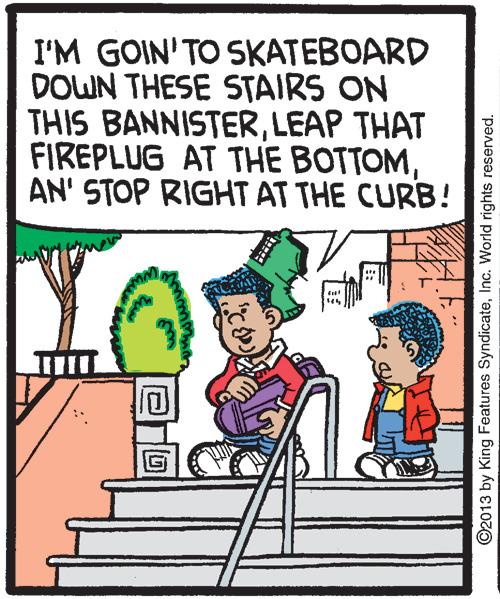 Font OCR: I'M GOIN'TO SKATEBOARD DOWN THESE STAIRS ON THIS BANNISTERLEAP THAT FIREPLUG AT THE BOTTOMAN' STOP RIGHT AT THE CURB! ©2013 by King Features SyndicateInc. World rights reserved. I'M GOIN'TO SKATEBOARD DOWN THESE STAIRS ON THIS BANNISTERLEAP THAT FIREPLUG AT THE BOTTOMAN' STOP RIGHT AT THE CURB! ©2013 by King Features SyndicateInc. World rights reserved.