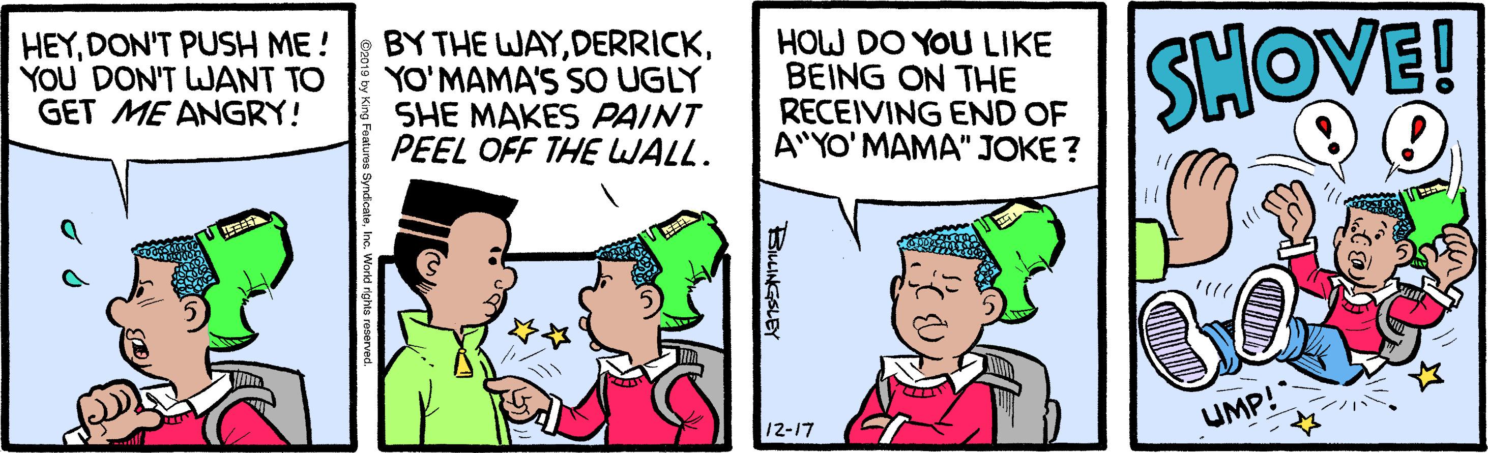 Animation OCR: HEYDON'T PUSH ME! YOU DON'T WANT TO GET ME ANGRY! BY THE WAYYO'MAMA'S SO UGLY SHE MAKES PAINT PEEL OFF THE WALL. HOW DO YOU LIKE BEING ON THE RECEIVING END OF A"YO'MAMA" JOKE ? SHOVE! UMP! 12-17 BuiNGSLEY HEYDON'T PUSH ME! YOU DON'T WANT TO GET ME ANGRY! BY THE WAYYO'MAMA'S SO UGLY SHE MAKES PAINT PEEL OFF THE WALL. HOW DO YOU LIKE BEING ON THE RECEIVING END OF A"YO'MAMA" JOKE ? SHOVE! UMP! 12-17 BuiNGSLEY