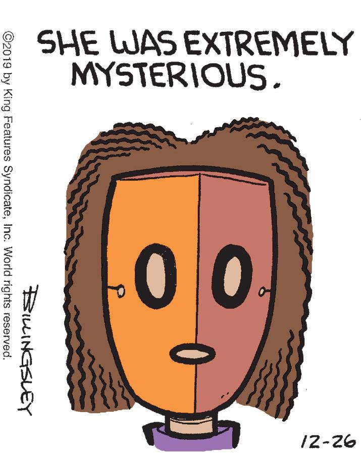 Organism OCR: SHE WAS EXTREMELY MYSTERIOUS0. 12-26 BILINGSLEY ©2019 by King Features SyndicateInc. World rights reserved. SHE WAS EXTREMELY MYSTERIOUS0. 12-26 BILINGSLEY ©2019 by King Features SyndicateInc. World rights reserved.