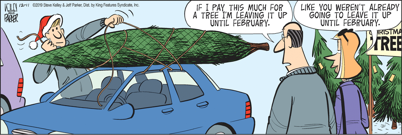 Mid-size car OCR: ICIN 12-11 e2019 Steve Kelley & Jeff ParkerInc. IF I PAY THIS MUCH FOR A TREE I'M LEAVING IT UP UNTIL FEBRUARY. LIKE YOU WEREN'T ALREADY GOING TO LEAVE IT UP UNTIL FEBRUARY. IRISTMA PAR VIREE ICIN 12-11 e2019 Steve Kelley & Jeff ParkerDist. by King Features SyndicateInc. IF I PAY THIS MUCH FOR A TREE I'M LEAVING IT UP UNTIL FEBRUARY. LIKE YOU WEREN'T ALREADY GOING TO LEAVE IT UP UNTIL FEBRUARY. IRISTMA PAR VIREE