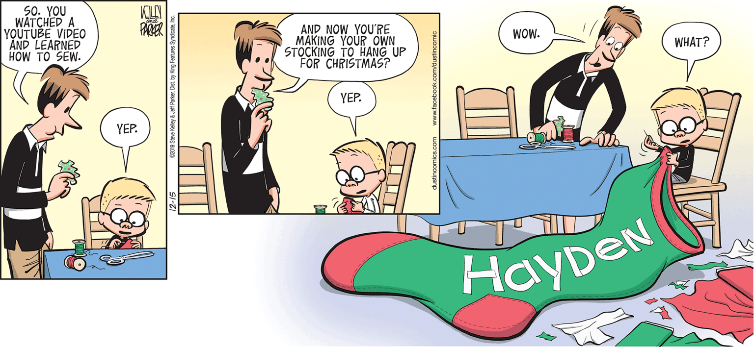 Font OCR: 50. YOU WATCHED A YOUTUBE VIDEO AND LEARNED HOW TO SEW. KILN PARER AND NOW YOU'RE MAKING YOUR OWN STOCKING TO HANG UP FOR CHRISTMAS? WOW. WHAT? YEP. YEP. HayDeN 019 Steve Kelley & Jeft Parke 50. YOU WATCHED A YOUTUBE VIDEO AND LEARNED HOW TO SEW. KILN PARER AND NOW YOU'RE MAKING YOUR OWN STOCKING TO HANG UP FOR CHRISTMAS? WOW. WHAT? YEP. YEP. HayDeN 019 Steve Kelley & Jeft Parke