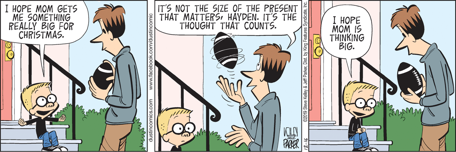 Comics OCR: I ???? ??? ??TS ME SOMETHING REALLY BIG FOR CHRISTMAS. IT'S NOT THE SIZE OF THE PRESENT THAT MATTERSI HAYDEN. IT'S THE THOUGHT THAT COUNTS. I ???? MOM IS TH?NKING BIG. KLAN 2019 Steve Kelley & Jeff ParkerInc. I ???? ??? ??TS ME SOMETHING REALLY BIG FOR CHRISTMAS. IT'S NOT THE SIZE OF THE PRESENT THAT MATTERSI HAYDEN. IT'S THE THOUGHT THAT COUNTS. I ???? MOM IS TH?NKING BIG. KLAN 2019 Steve Kelley & Jeff ParkerDist. by King Features Syndicate