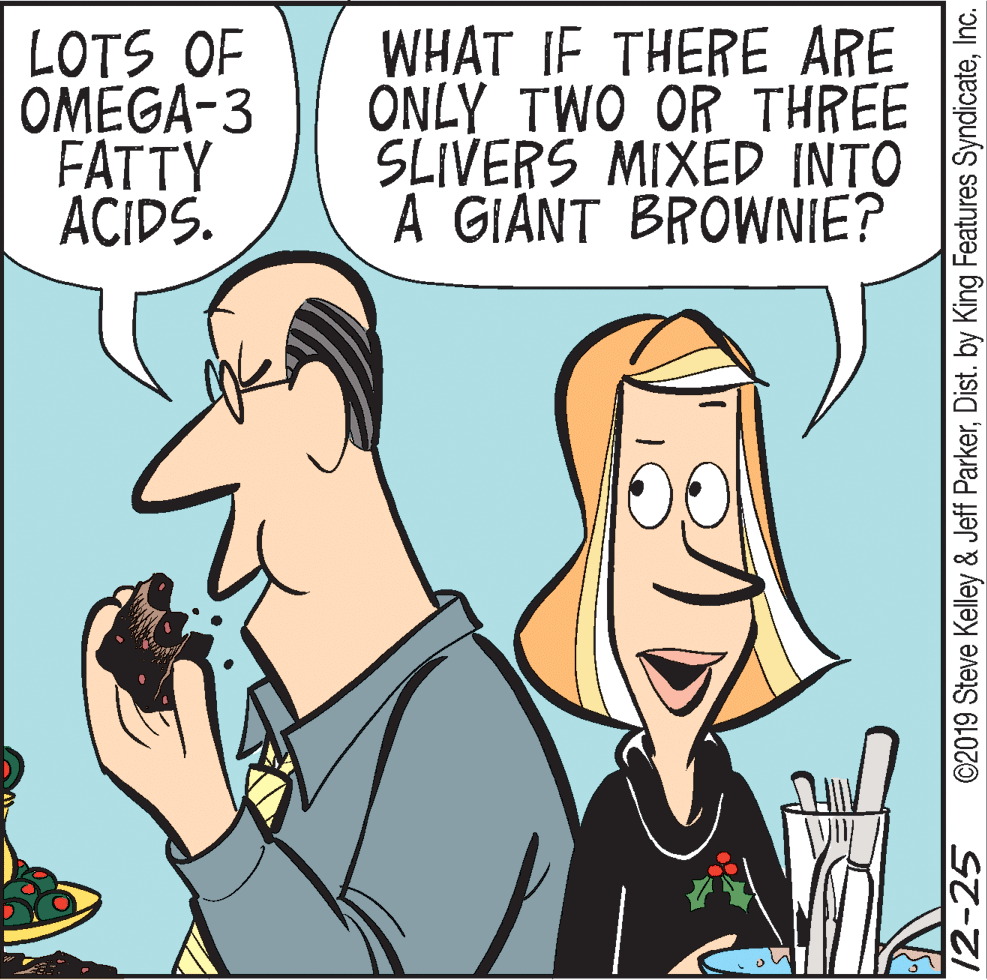 Animated cartoon OCR: LOTS OF OMEGA-3 FATTY ACIDS. WHAT IF THERE ARE ONLY TWO OR THREE SLIVERS MIXED INTO A GIANT BROWNIE? 12-25 ©2019 Steve Kelley & Jeff ParkerInc. LOTS OF OMEGA-3 FATTY ACIDS. WHAT IF THERE ARE ONLY TWO OR THREE SLIVERS MIXED INTO A GIANT BROWNIE? 12-25 ©2019 Steve Kelley & Jeff ParkerDist. by King Features Syndicate