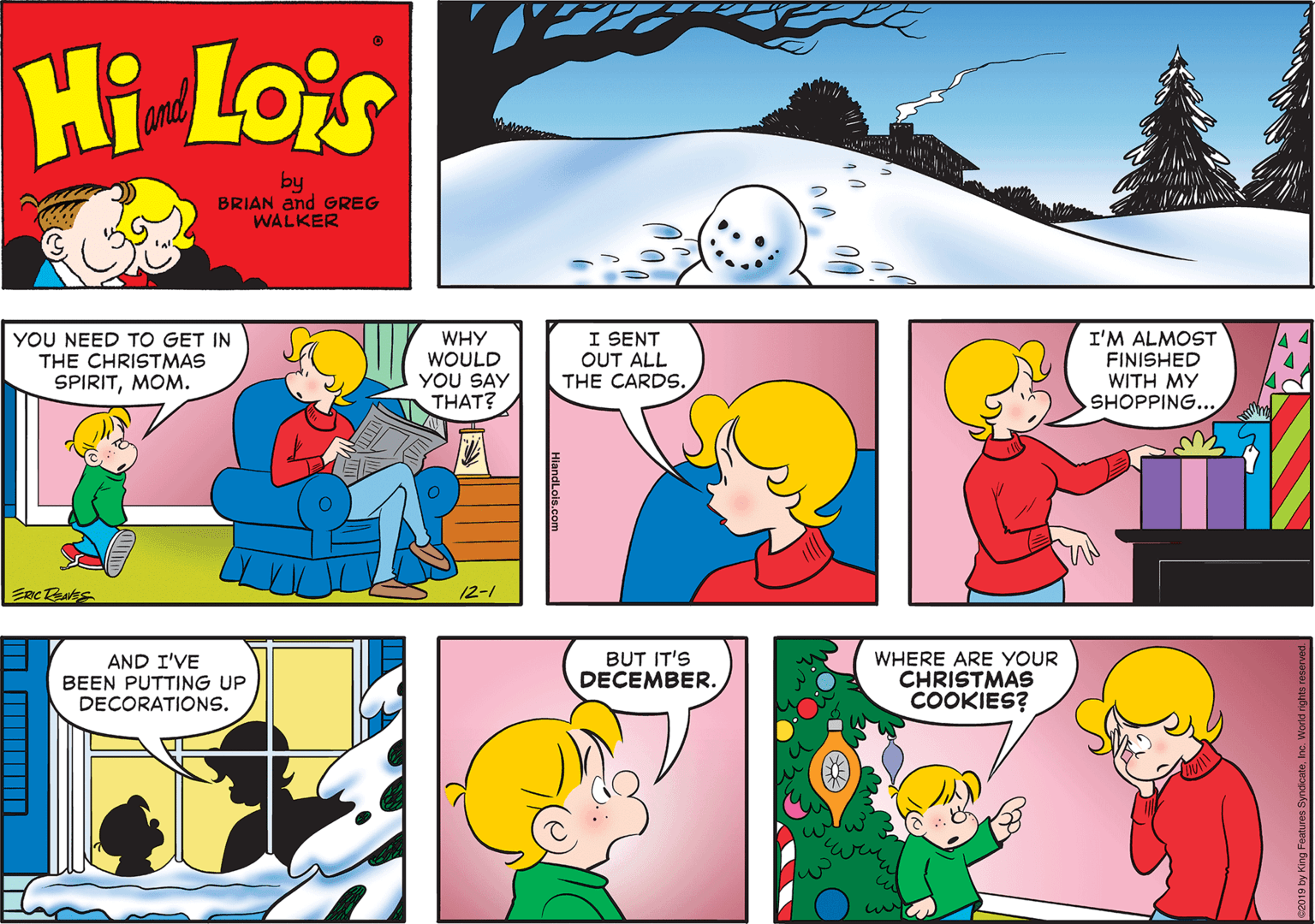 Human body OCR: Hi Lois and by BRIAN and GREG WALKER YOU NEED TO GET IN THE CHRISTMAS SPIRITMOM. WHY WOULD YOU SAY THAT? I SENT OUT ALL THE CARDS. I'M ALMOST FINISHED WITH MY SHOPPING... 12-1 AND I'VE BEEN PUTTING UP DECORATIONS. BUT IT'S DECEMBER. WHERE ARE YOUR CHRISTMAS COOKIES? 2019 by King Foatures SyndicateInc. World rights re HiandLois.com Hi Lois and by BRIAN and GREG WALKER YOU NEED TO GET IN THE CHRISTMAS SPIRITMOM. WHY WOULD YOU SAY THAT? I SENT OUT ALL THE CARDS. I'M ALMOST FINISHED WITH MY SHOPPING... 12-1 AND I'VE BEEN PUTTING UP DECORATIONS. BUT IT'S DECEMBER. WHERE ARE YOUR CHRISTMAS COOKIES? 2019 by King Foatures SyndicateInc. World rights re HiandLois.com