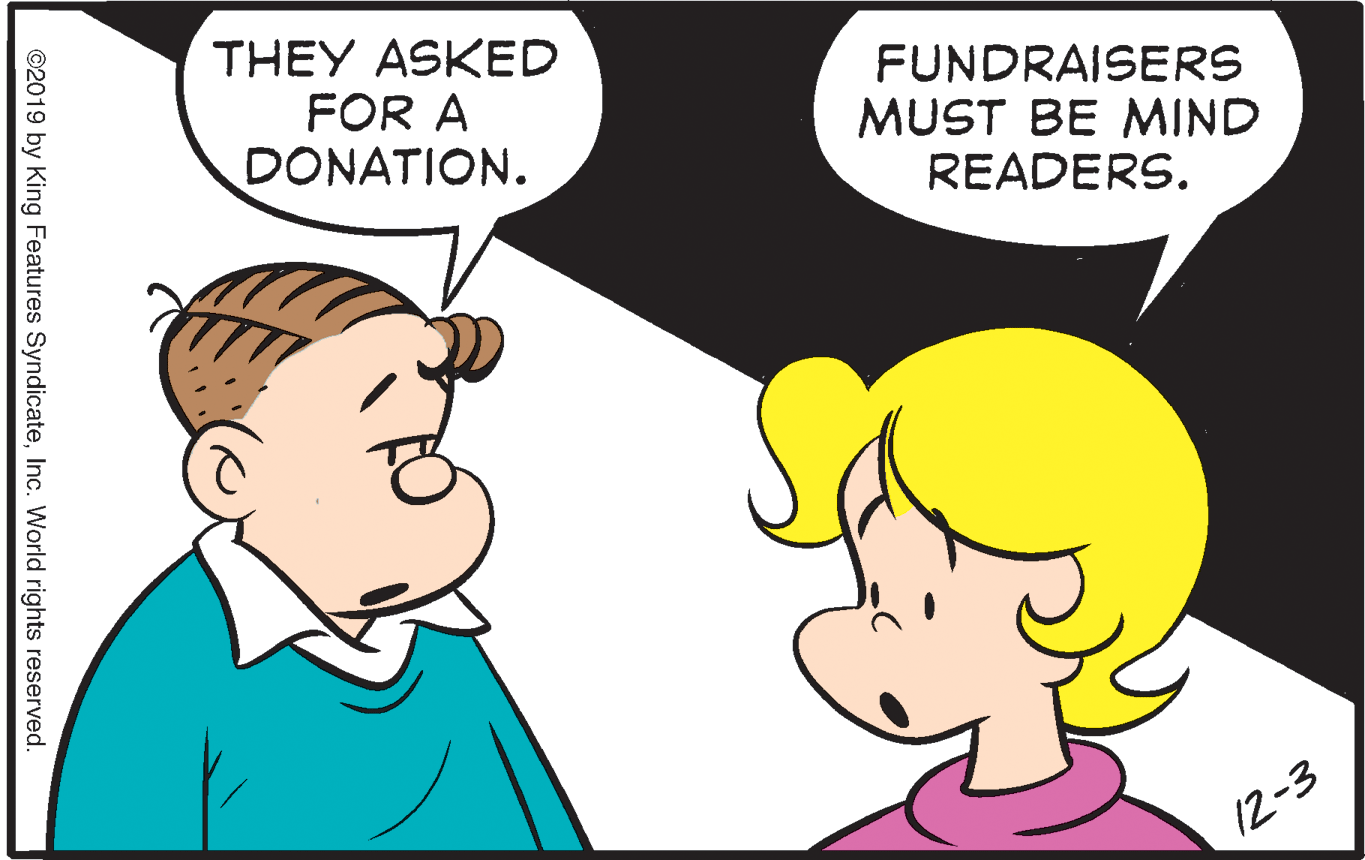 Human OCR: THEY ASKED FOR A DONATION. FUNDRAISERS MUST BE MIND READERS. 12-3 ©2019 by King Features SyndicateInc. World rights reserved. THEY ASKED FOR A DONATION. FUNDRAISERS MUST BE MIND READERS. 12-3 ©2019 by King Features SyndicateInc. World rights reserved.