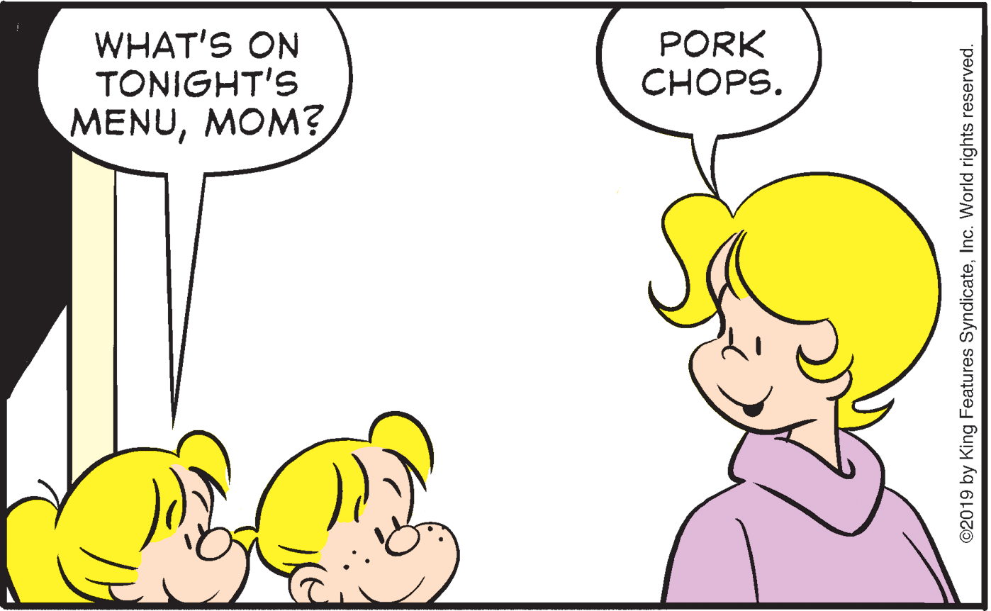 Organism OCR: WHAT'S ON TONIGHT'S PORK CHOPS. MENUMOM? ©2019 by King Features SyndicateInc. World rights reserved. WHAT'S ON TONIGHT'S PORK CHOPS. MENUMOM? ©2019 by King Features SyndicateInc. World rights reserved.