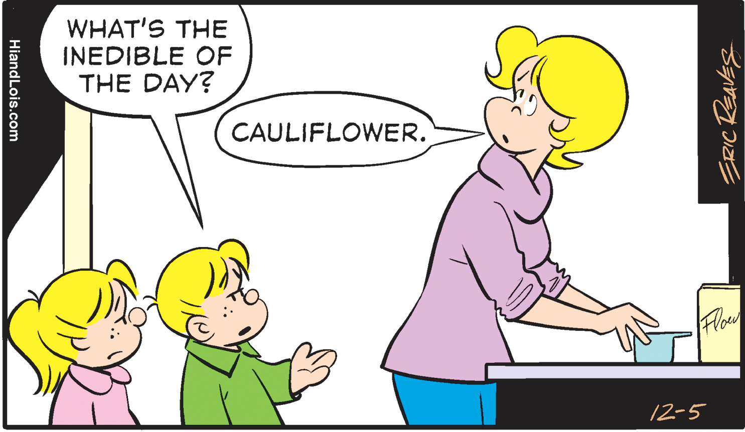 Mammal OCR: WHAT'S THE INEDIBLE OF THE DAY? CAULIFLOWER. 12-5 ERIC ReavEs HiandLois.com WHAT'S THE INEDIBLE OF THE DAY? CAULIFLOWER. 12-5 ERIC ReavEs HiandLois.com