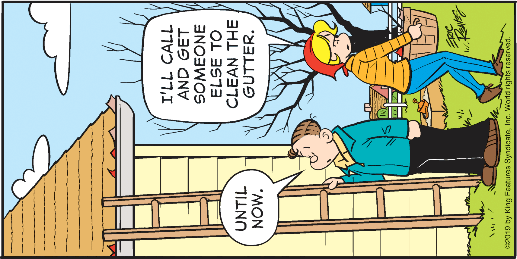 Parallel OCR: I'LL CALL AND GET SOMEONE ELSE TO CLEAN THE GUTTER. UNTIL 'MON ERIC ©2019 by King Features SyndicateInc. World rights reserved. I'LL CALL AND GET SOMEONE ELSE TO CLEAN THE GUTTER. UNTIL 'MON ERIC ©2019 by King Features SyndicateInc. World rights reserved.