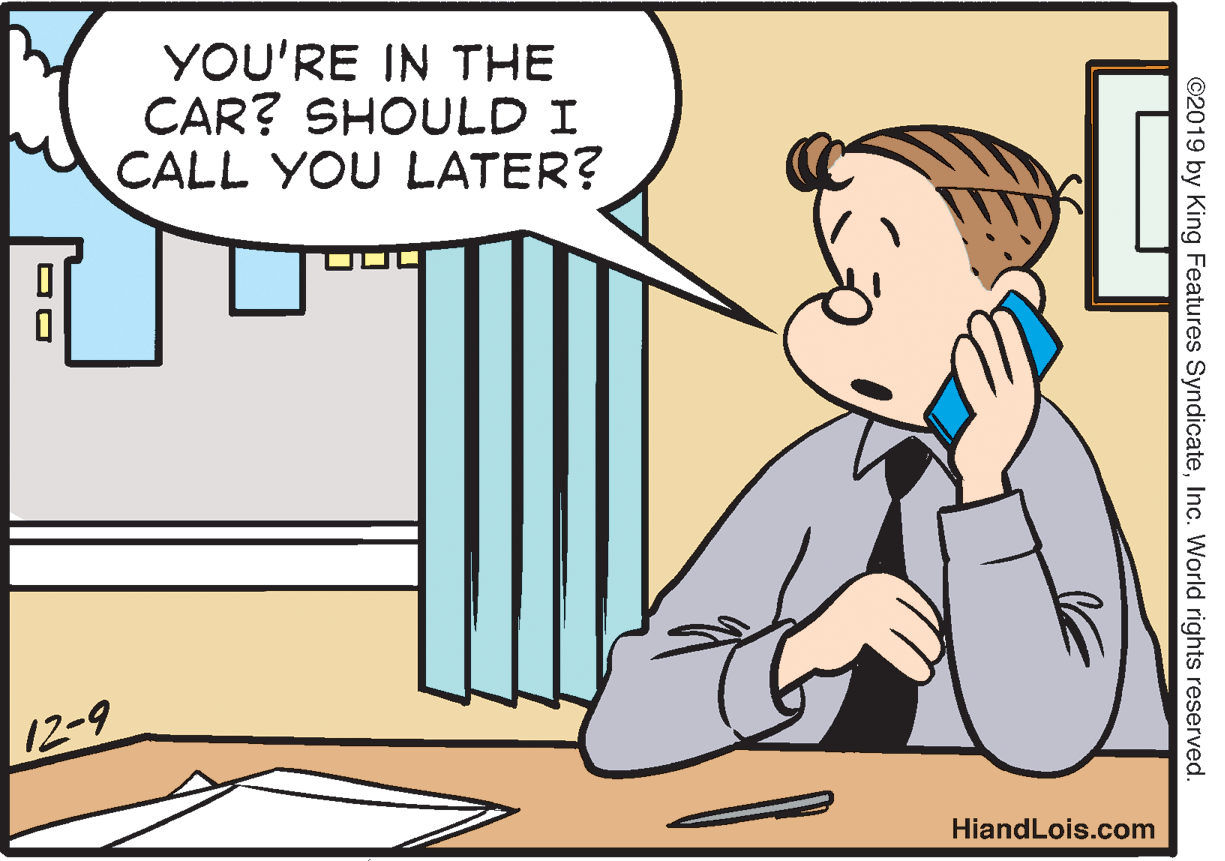 Parallel OCR: YOU'RE IN THE CAR? SHOULD I CALL YOU LATER? 12-9 HiandLois.com ©2019 by King Features SyndicateInc. World rights reserved. YOU'RE IN THE CAR? SHOULD I CALL YOU LATER? 12-9 HiandLois.com ©2019 by King Features SyndicateInc. World rights reserved.