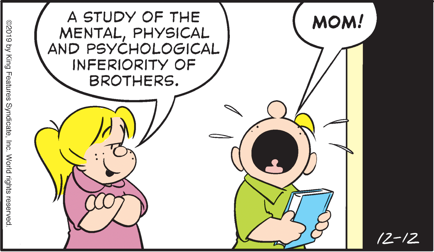 Gesture OCR: A STUDY OF THE MENTALPHYSICAL AND PSYCHOLOGICAL INFERIORITY OF BROTHERS. MOM! 12-12 ©2019 by King Features SyndicateInc. World rights reserved. A STUDY OF THE MENTALPHYSICAL AND PSYCHOLOGICAL INFERIORITY OF BROTHERS. MOM! 12-12 ©2019 by King Features SyndicateInc. World rights reserved.