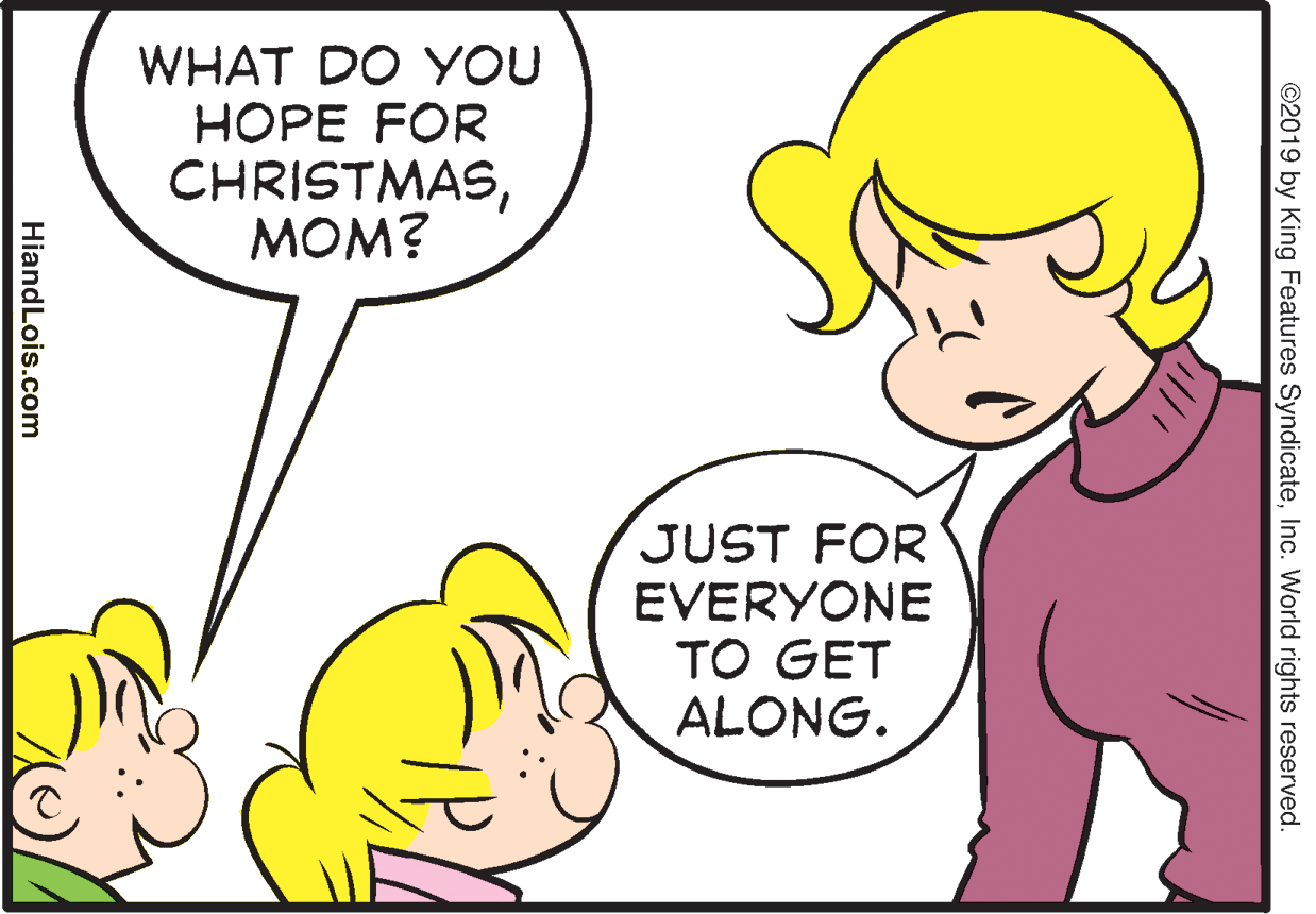 Human OCR: WHAT DO YOU HOPE FOR CHRISTMASMOM? JUST FOR EVERYONE TO GET ALONG. ©2019 by King Features SyndicateInc. World rights reserved. HiandLois.com WHAT DO YOU HOPE FOR CHRISTMASMOM? JUST FOR EVERYONE TO GET ALONG. ©2019 by King Features SyndicateInc. World rights reserved. HiandLois.com