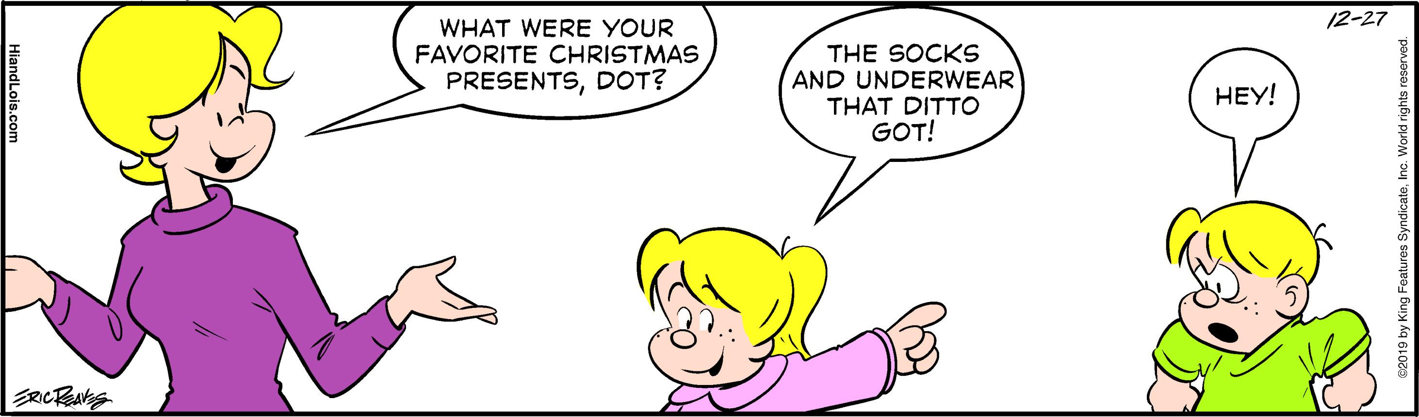 Jaw OCR: 12-27 WHAT WERE YOUR FAVORITE CHRISTMAS PRESENTSDOT? THE SOCKS AND UNDERWEAR THAT DITTO GOT! ???! 2019 by King Features Syn 12-27 WHAT WERE YOUR FAVORITE CHRISTMAS PRESENTSDOT? THE SOCKS AND UNDERWEAR THAT DITTO GOT! ???! 2019 by King Features Syn