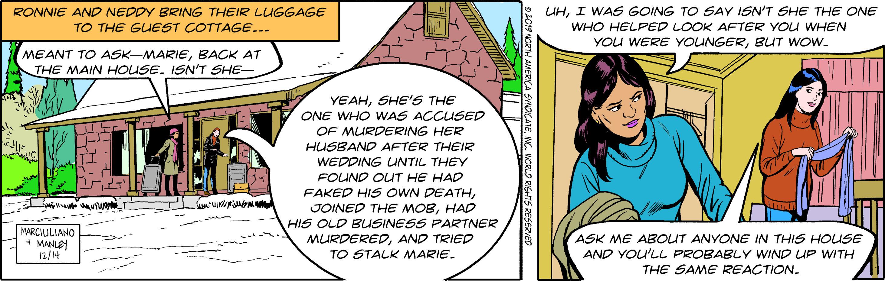 Circle OCR: RONNIE AND NEDDY BRING THEIR LUGGAGE TO THE GUEST COTTAGE... UHI WAS GOING TO SAY ISN'T SHE THE ONE WHO HELFED LOOK AFTER YOU WHEN YOU WERE YOUNGERBUT WOW. MEANT TO ASK-MARIEBACK AT THE MAIN HOUSE. ISN'T SHE- YEAHSHE'S THE ONE WHO WAS ACCUSED OF MURDERING HER HUSBAND AFTER THEIR WEDDING UNTIL THEY FOUND OUT HE HAD FAKED HIS OWN DEATHvium JOINED THE MOBHAD HIS OLD BUSINESS PARTNER MARCIULIANO + MANLEY 12/14 MURDEREDAND TRIED TO STALK MARIE. ASK ME ABOUT ANYONE IN THIS HOUSE AND YOU'LL PROBABLY WIND UP WITH THE SAME REACTION. RONNIE AND NEDDY BRING THEIR LUGGAGE TO THE GUEST COTTAGE... UHI WAS GOING TO SAY ISN'T SHE THE ONE WHO HELFED LOOK AFTER YOU WHEN YOU WERE YOUNGERBUT WOW. MEANT TO ASK-MARIEBACK AT THE MAIN HOUSE. ISN'T SHE- YEAHSHE'S THE ONE WHO WAS ACCUSED OF MURDERING HER HUSBAND AFTER THEIR WEDDING UNTIL THEY FOUND OUT HE HAD FAKED HIS OWN DEATHvium JOINED THE MOBHAD HIS OLD BUSINESS PARTNER MARCIULIANO + MANLEY 12/14 MURDEREDAND TRIED TO STALK MARIE. ASK ME ABOUT ANYONE IN THIS HOUSE AND YOU'LL PROBABLY WIND UP WITH THE SAME REACTION.