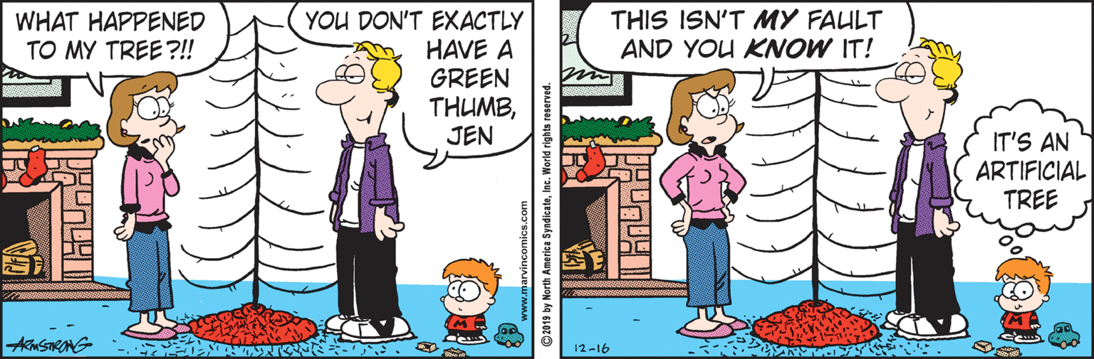 Illustration OCR: WHAT HAPPENED TO MY TREE ?! THIS ISN'T MY FAULT AND YOU KNOW IT! YOU DON'T EXACTLY HAVE A GREEN THUMBJEN IT'S AN ARTIFICIAL TREE AmSTRANG 12-16 ©2019 by North America SyndicateInc. World rights reserved. WHAT HAPPENED TO MY TREE ?! THIS ISN'T MY FAULT AND YOU KNOW IT! YOU DON'T EXACTLY HAVE A GREEN THUMBJEN IT'S AN ARTIFICIAL TREE AmSTRANG 12-16 ©2019 by North America SyndicateInc. World rights reserved.