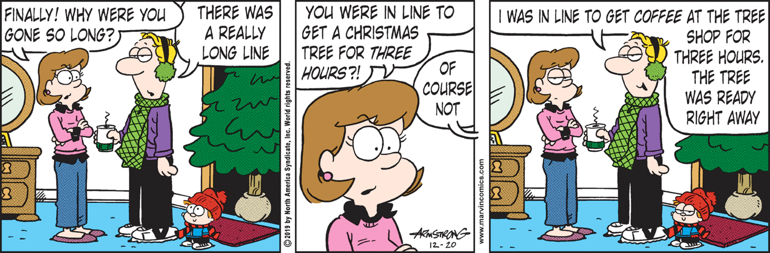 Mammal OCR: THERE WAS A REALLY LONG LINE YOU WERE IN LINE TO GET A CHRISTMAS TREE FOR THREE OF COURSE NOT FINALLY! WHY WERE YOU GONE SO LONG? I WAS IN LINE TO GET COFFEE AT THE TREE SHOP FOR THREE HOURS. THE TREE WAS READY RIGHT AWAY HOLURS?! AmSTRONG 12- 20 © 2019 by North America SyndicateInc. World rights i THERE WAS A REALLY LONG LINE YOU WERE IN LINE TO GET A CHRISTMAS TREE FOR THREE OF COURSE NOT FINALLY! WHY WERE YOU GONE SO LONG? I WAS IN LINE TO GET COFFEE AT THE TREE SHOP FOR THREE HOURS. THE TREE WAS READY RIGHT AWAY HOLURS?! AmSTRONG 12- 20 © 2019 by North America SyndicateInc. World rights i
