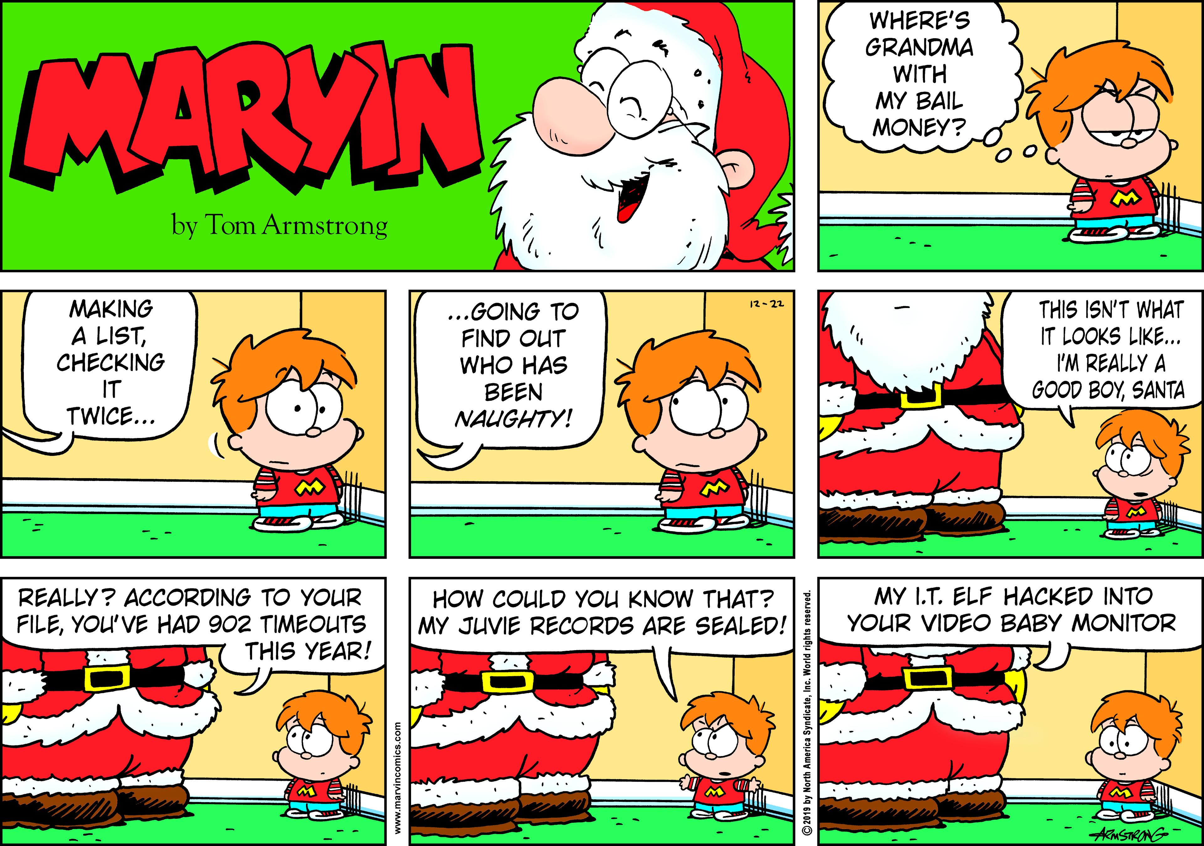 Graphics OCR: MARVIN WHERE'S GRANDMA WITH MY BAIL MONEY? by Tom Armstrong MAKING A LISTCHECKING IT TWICE... 12-22 ..GOING TO FIND OUT WHO HAS BEEN NAUGHTY! THIS ISN'T WHAT IT LOOKS LIKE... I'M REALLY A GOOD BOYSANTA REALLY? ACCORDING TO YOUR FILEYOU'VE HAD 902 TIMEOUTS THIS YEAR! HOW COULD YOU KNOW THAT? MY JUVIE RECORDS ARE SEALED! MY I.T. ELF HACKED INTO YOUR VIDEO BABY MONITOR A SRANG- by North America SyndicateInc. Wor MARVIN WHERE'S GRANDMA WITH MY BAIL MONEY? by Tom Armstrong MAKING A LISTCHECKING IT TWICE... 12-22 ..GOING TO FIND OUT WHO HAS BEEN NAUGHTY! THIS ISN'T WHAT IT LOOKS LIKE... I'M REALLY A GOOD BOYSANTA REALLY? ACCORDING TO YOUR FILEYOU'VE HAD 902 TIMEOUTS THIS YEAR! HOW COULD YOU KNOW THAT? MY JUVIE RECORDS ARE SEALED! MY I.T. ELF HACKED INTO YOUR VIDEO BABY MONITOR A SRANG- by North America SyndicateInc. Wor