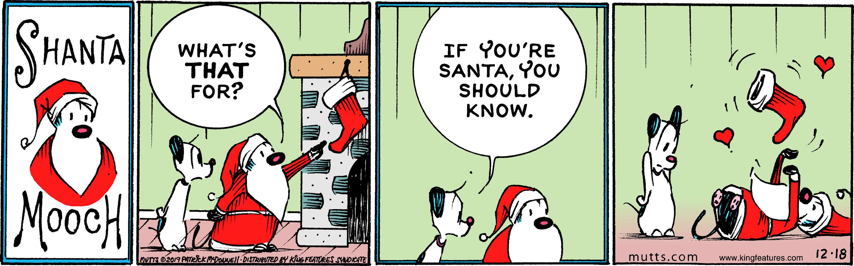 Art OCR: SHANTA WHAT'S THAT FOR? IF YOU'RE SANTAYOU SHOULD KNOW. MooeH mutts.com www.kingfeatures.com 12 18 SHANTA WHAT'S THAT FOR? IF YOU'RE SANTAYOU SHOULD KNOW. MooeH mutts.com www.kingfeatures.com 12 18