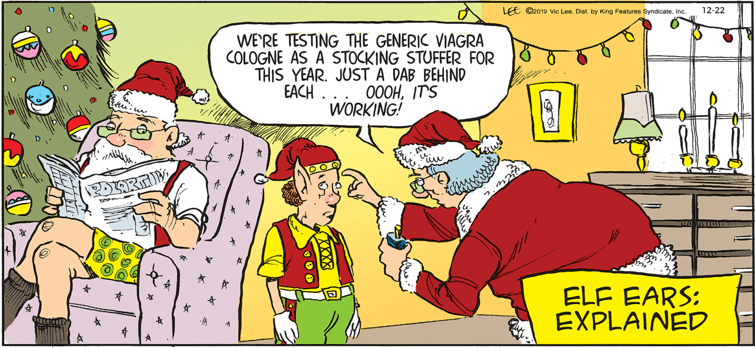 Interaction OCR: LEE ©2019 Vic Lee. Dist. by King Features SyndicateInc. 12-22 WE'RE TESTING THE GENERIC VIAGRA COLOGNE AS A STOCKING STUFFER FOR THIS YEAR. JUST A DAB BEHIND 000HIT'S WORKING! EACH . ELF EARS: EXPLAINED A LEE ©2019 Vic Lee. Dist. by King Features SyndicateInc. 12-22 WE'RE TESTING THE GENERIC VIAGRA COLOGNE AS A STOCKING STUFFER FOR THIS YEAR. JUST A DAB BEHIND 000HIT'S WORKING! EACH . ELF EARS: EXPLAINED A