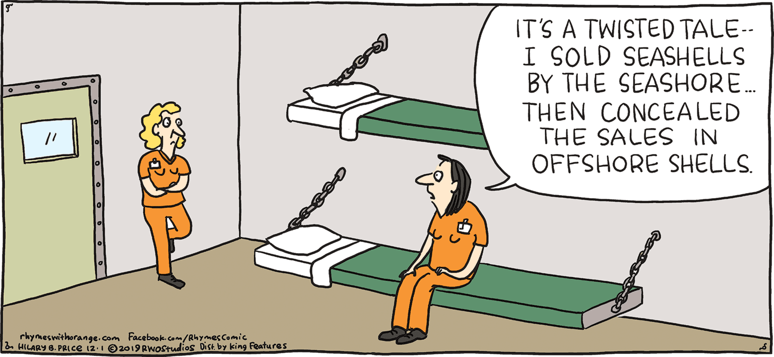 Elbow OCR: IT'S A TWISTED TALE-- I SOLD SEASHELLS BY THE SEASHORE. THEN CONCEALED THE SALES IN OFFSHORE SHELLS. PSH Rhymes with Orange HILARY B. PRIce There are no Schedule Cs in the Seychelles. rhymeswithorange-Com Facebook.com/RhymesComic HILARY 6. PRLCE i2-1 O2019RWOstudios Dice by king Features IT'S A TWISTED TALE-- I SOLD SEASHELLS BY THE SEASHORE. THEN CONCEALED THE SALES IN OFFSHORE SHELLS. PSH Rhymes with Orange HILARY B. PRIce There are no Schedule Cs in the Seychelles. rhymeswithorange-Com Facebook.com/RhymesComic HILARY 6. PRLCE i2-1 O2019RWOstudios Dice by king Features