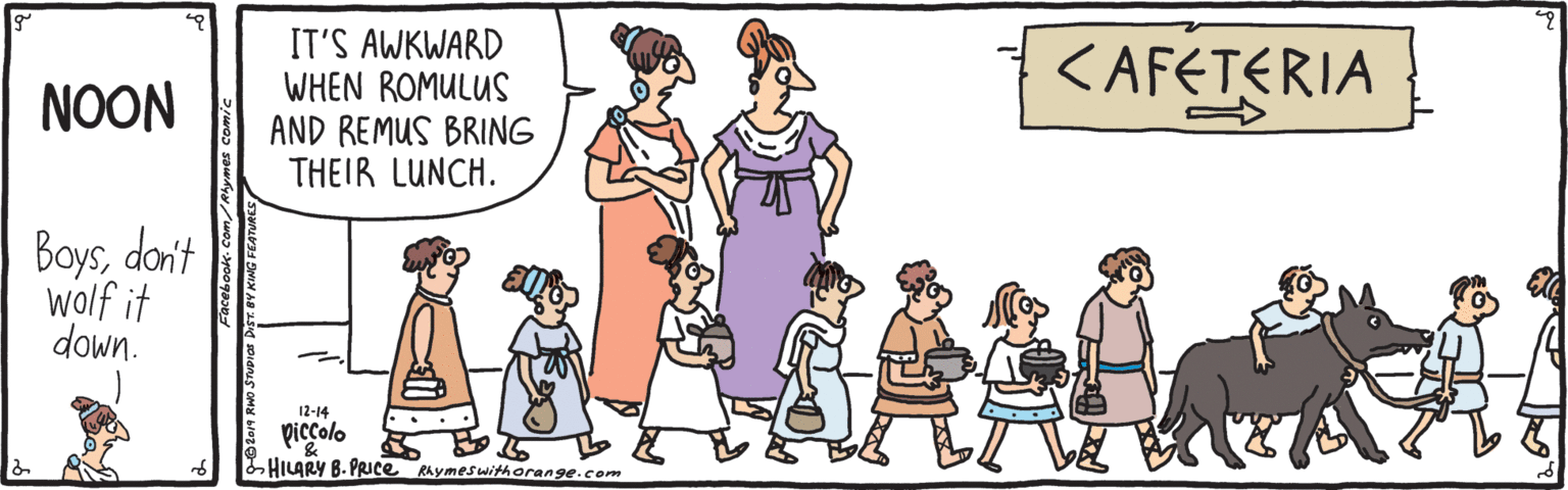 Organism OCR: IT'S AWKWARD WHEN ROMULUS AND REMUS BRING THEIR LUNCH. KAFETERIA NOON Boysdoni't wolf it down. 12-14 piccolo HILARY B- PRICE Rhymeswithorange.com IT'S AWKWARD WHEN ROMULUS AND REMUS BRING THEIR LUNCH. KAFETERIA NOON Boysdoni't wolf it down. 12-14 piccolo HILARY B- PRICE Rhymeswithorange.com