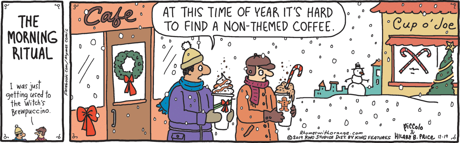 Art OCR: Cafe AT THIS TIME OF YEAR IT'S HARD TO FIND A NON-THEMED COFFEE. THE MORNING RITUAL •Cup o?Joe I was just getting used to the Witch's Brewpuccino. piccolo Rhymerwithorange.com ©2019 RWO STUPIOS DisT. BY KING FEATURES HILARY B. PRICE12-19 S Cafe AT THIS TIME OF YEAR IT'S HARD TO FIND A NON-THEMED COFFEE. THE MORNING RITUAL •Cup o?Joe I was just getting used to the Witch's Brewpuccino. piccolo Rhymerwithorange.com ©2019 RWO STUPIOS DisT. BY KING FEATURES HILARY B. PRICE12-19 S