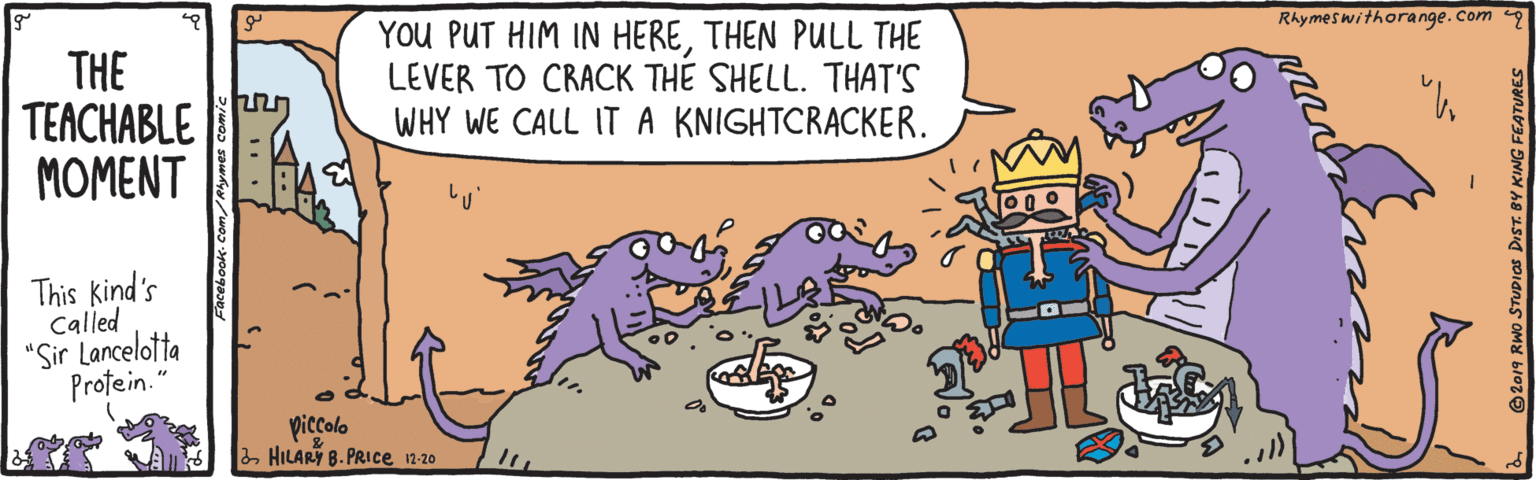 Fictional character OCR: YoU PUT HIM IN HERETHEN PULL THE LEVER TO CRACK THE SHELL. THAT'S WHY WE CALL ITA KNIGHTCRACKER. Rhymeswithorange.com THE TEACHABLE MOMENT This kind's Called "Sir Lancelotta Profein. piccolo 2 HILARY B. PRICce 12-20 KING FEATURES YoU PUT HIM IN HERETHEN PULL THE LEVER TO CRACK THE SHELL. THAT'S WHY WE CALL ITA KNIGHTCRACKER. Rhymeswithorange.com THE TEACHABLE MOMENT This kind's Called "Sir Lancelotta Profein. piccolo 2 HILARY B. PRICce 12-20 KING FEATURES