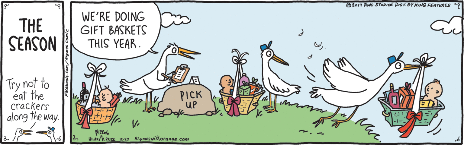 Cartoon OCR: 2019 RWO STUDIOS DIST. BY KING FEATURES 9 THE SEASON WE'RE DOING GIFT BASKETS THIS YEAR. Try not to éat the crackers along the way. PICK UP ?--? Piecoro HILARY . Puce 12-23 Rhymeswithorange.com 2019 RWO STUDIOS DIST. BY KING FEATURES 9 THE SEASON WE'RE DOING GIFT BASKETS THIS YEAR. Try not to éat the crackers along the way. PICK UP ? -- ? Piecoro HILARY . Puce 12-23 Rhymeswithorange.com