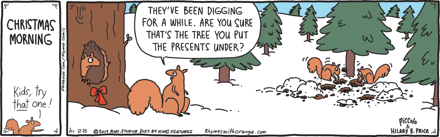 Adaptation OCR: CHRISTMAS MORNING THEY'VE BEEN DIGGING FOR A WHILE. ARE YOU SURE THAT'S THE TREE YOU PUT THE PRESENTS UNDER? Kidstry that one ! piccolo HILARÝ B. PRICed & 12-25 e2019 RWO STUDIAS DIST. BY KING FEATURES RAymeswithorange.com CHRISTMAS MORNING THEY'VE BEEN DIGGING FOR A WHILE. ARE YOU SURE THAT'S THE TREE YOU PUT THE PRESENTS UNDER? Kidstry that one ! piccolo HILARÝ B. PRICed & 12-25 e2019 RWO STUDIAS DIST. BY KING FEATURES RAymeswithorange.com
