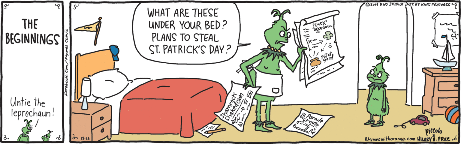 Font OCR: O2014 RWO STUPIOS DIST. BY KING FEATURES WHAT ARE THESE UNDER YOUR BED? PLANS TO STEAL ST. PATRICK'S DAY? THE LUCK" Take doun BEGINNINGS Untie the leprechaun! Parac route piccolo Rhymeswithorange.com HILARY. PRICE S & 12-26 O2014 RWO STUPIOS DIST. BY KING FEATURES WHAT ARE THESE UNDER YOUR BED? PLANS TO STEAL ST. PATRICK'S DAY? THE LUCK" Take doun BEGINNINGS Untie the leprechaun! Parac route piccolo Rhymeswithorange.com HILARY. PRICE S & 12-26