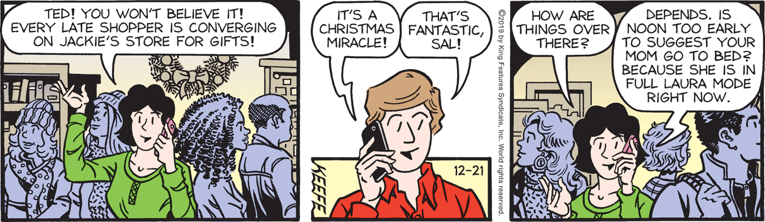 Parallel OCR: TED! YOU WON'T BELIEVE IT! EVERY LATE SHOPPER IS CONVERGING ON JACKIE'S STORE FOR GIFTS! DEPENDS. IS NOON TOO EARLY TO SUGGEST YOUR MOM GO TO BED? BECAUSE SHE IS IN FULL LAURA MODE RIGHT NOW. IT'S A CHRISTMAS FANTASTICMIRACLE! HOW ARE THINGS OVER THERE? THAT'S SAL! 12-21 ©2019 by King Features SyndicateInc. World rights reserved. KEEFE TED! YOU WON'T BELIEVE IT! EVERY LATE SHOPPER IS CONVERGING ON JACKIE'S STORE FOR GIFTS! DEPENDS. IS NOON TOO EARLY TO SUGGEST YOUR MOM GO TO BED? BECAUSE SHE IS IN FULL LAURA MODE RIGHT NOW. IT'S A CHRISTMAS FANTASTICMIRACLE! HOW ARE THINGS OVER THERE? THAT'S SAL! 12-21 ©2019 by King Features SyndicateInc. World rights reserved. KEEFE