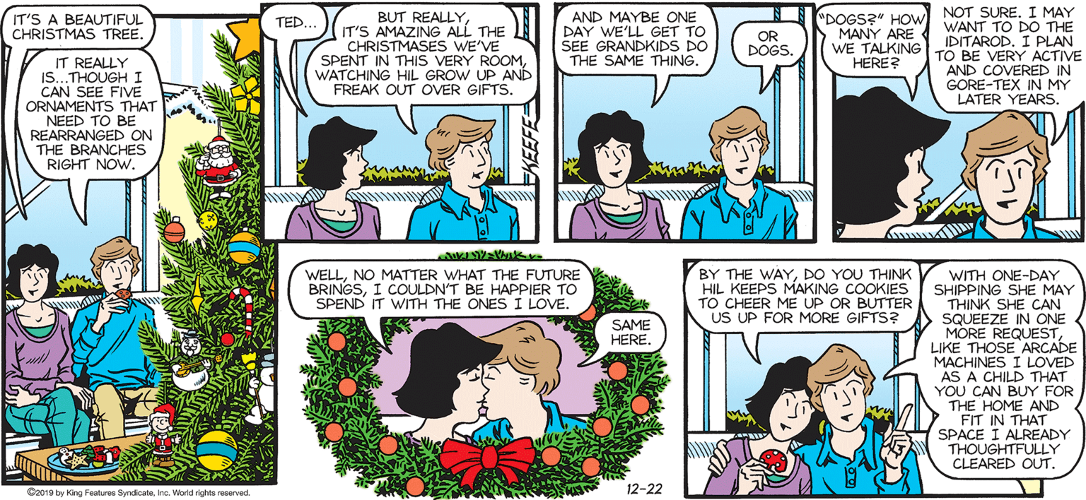 Happy OCR: SALLY FORTH.. BUT REALLYIT'S AMAZING ALL THE CHRISTMASES WE'VE SPENT IN THIS VERY ROOMWATCHING HIL GROW UP AND FREAK OUT OVER GIFTS. NOT SURE. I MAY WANT TO DO THE IDITAROD. I PLAN TO BE VERY ACTIVE AND COVERED IN GORE-TEX IN MY LATER YEARS. "DOGS?" HOw MANY ARE WE TALKING HERE? IT'S A BEAUTIFUL CHRISTMAS TREE. AND MAYBE ONE DAY WE'LL GET TO SEE GRANDKIDS DO TED... by Francesco Marciuliano OR DOGS. IT REALLY IS...THOUGHI CAN SEE FIVE ORNAMENTS THAT NEED TO BE REARRANGED ON THE BRANCHES RIGHT NOW. THE SAME THING. WELLNO MATTER WHAT THE FUTURE BRINGSI COULDN'T BE HAPPIER TO SPEND IT WITH THE ONES I LOVE. BY THE WAYDO YOU THINK HIL KEEPS MAKING COOKIES TO CHEER ME UP OR BUTTER US UP FOR MORE GIFTS? WITH ONE-DAY SHIPPING SHE MAY THINK SHE CAN SQUEEZE IN ONE MORE REQUESTLIKE THOSE ARCADE MACHINES I LOVED A CHILD THAT YOU CAN BUY FOR THE HOME AND FIT IN THAT SPACE I ALREADY THOUGHTFULLY CLEARED OUT. SAME HERE. 12-22 Ca0ID by King Faturen SyrdicaeInc. Warld righta reerved SALLY FORTH.. BUT REALLYIT'S AMAZING ALL THE CHRISTMASES WE'VE SPENT IN THIS VERY ROOMWATCHING HIL GROW UP AND FREAK OUT OVER GIFTS. NOT SURE. I MAY WANT TO DO THE IDITAROD. I PLAN TO BE VERY ACTIVE AND COVERED IN GORE-TEX IN MY LATER YEARS. "DOGS?" HOw MANY ARE WE TALKING HERE? IT'S A BEAUTIFUL CHRISTMAS TREE. AND MAYBE ONE DAY WE'LL GET TO SEE GRANDKIDS DO TED... by Francesco Marciuliano OR DOGS. IT REALLY IS...THOUGHI CAN SEE FIVE ORNAMENTS THAT NEED TO BE REARRANGED ON THE BRANCHES RIGHT NOW. THE SAME THING. WELLNO MATTER WHAT THE FUTURE BRINGSI COULDN'T BE HAPPIER TO SPEND IT WITH THE ONES I LOVE. BY THE WAYDO YOU THINK HIL KEEPS MAKING COOKIES TO CHEER ME UP OR BUTTER US UP FOR MORE GIFTS? WITH ONE-DAY SHIPPING SHE MAY THINK SHE CAN SQUEEZE IN ONE MORE REQUESTLIKE THOSE ARCADE MACHINES I LOVED A CHILD THAT YOU CAN BUY FOR THE HOME AND FIT IN THAT SPACE I ALREADY THOUGHTFULLY CLEARED OUT. SAME HERE. 12-22 Ca0ID by King Faturen SyrdicaeInc. Warld righta reerved